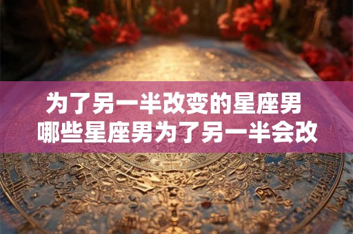 为了另一半改变的星座男 哪些星座男为了另一半会改变