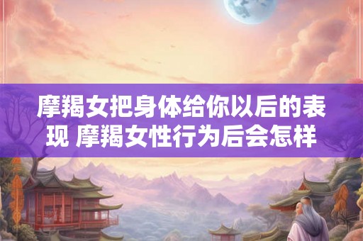 摩羯女把身体给你以后的表现 摩羯女性行为后会怎样表现
