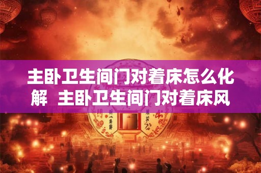 主卧卫生间门对着床怎么化解  主卧卫生间门对着床风水怎么说
