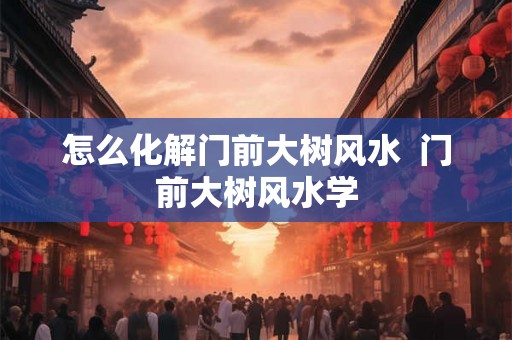 怎么化解门前大树风水 门前大树风水学 怎么化解门前大树风水 门前大树风水学