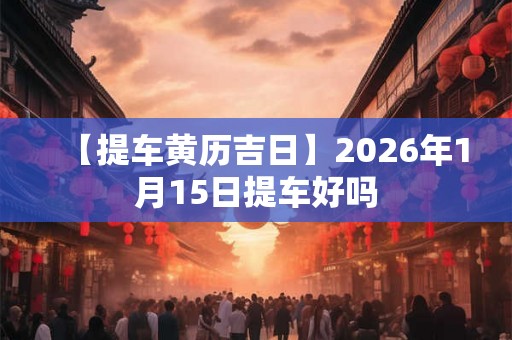 【提车黄历吉日】2026年1月15日提车好吗