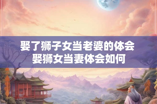 娶了狮子女当老婆的体会 娶狮女当妻体会如何