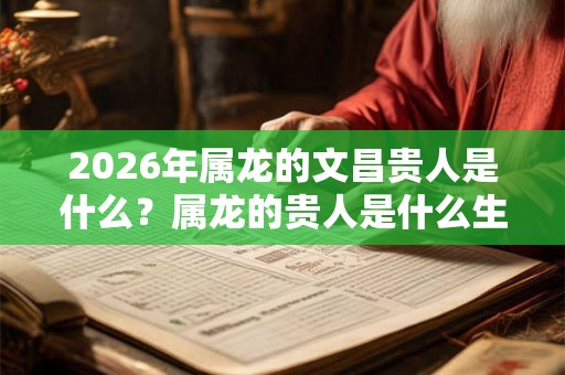 2026年属龙的文昌贵人是什么？属龙的贵人是什么生肖？