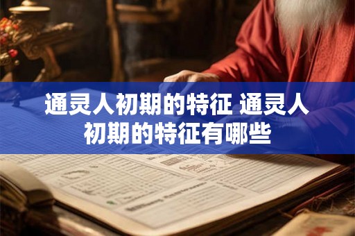 通灵人初期的特征 通灵人初期的特征有哪些 通灵人初期的特征 通灵人初期的特征有哪些