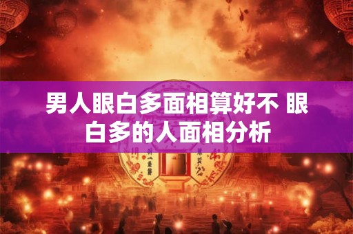 男人眼白多面相算好不 眼白多的人面相分析