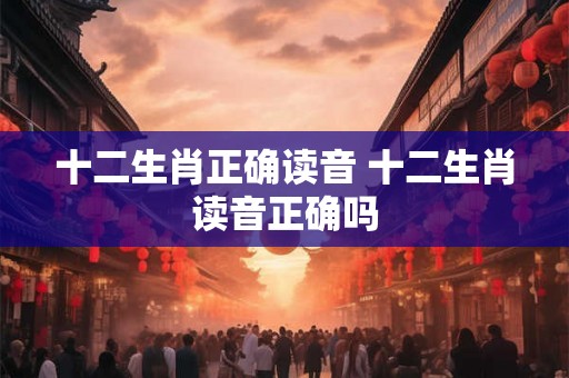 十二生肖正确读音 十二生肖读音正确吗 十二生肖正确读音 十二生肖读音正确吗