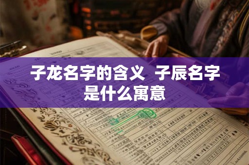 子龙名字的含义 子辰名字是什么寓意 子龙名字的含义 子辰名字是什么寓意