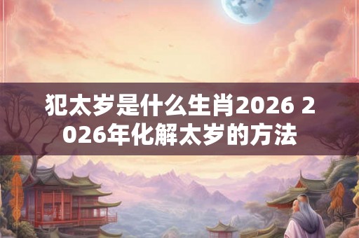 犯太岁是什么生肖2026 2026年化解太岁的方法