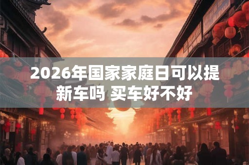 2026年国家家庭日可以提新车吗 买车好不好 2026年国家家庭日可以提新车吗 买车好不好