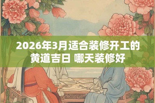 2026年3月适合装修开工的黄道吉日 哪天装修好 2026年3月适合装修开工的黄道吉日 哪天装修好