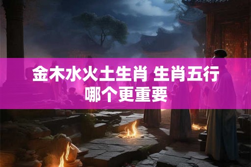 金木水火土生肖 生肖五行哪个更重要