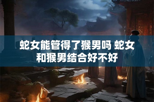 蛇女能管得了猴男吗 蛇女和猴男结合好不好