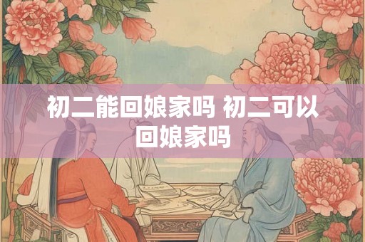 初二能回娘家吗 初二可以回娘家吗