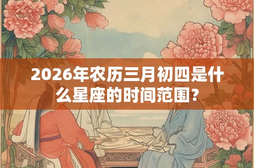 2026年农历三月初四是什么星座的时间范围？