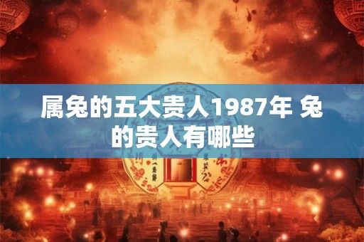 属兔的五大贵人1987年 兔的贵人有哪些 属兔的五大贵人1987年 兔的贵人有哪些