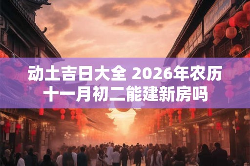 动土吉日大全 2026年农历十一月初二能建新房吗