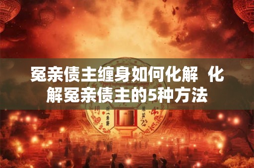 冤亲债主缠身如何化解 化解冤亲债主的5种方法 冤亲债主缠身如何化解 化解冤亲债主的5种方法