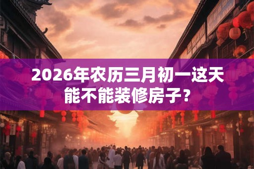 2026年农历三月初一这天能不能装修房子？
