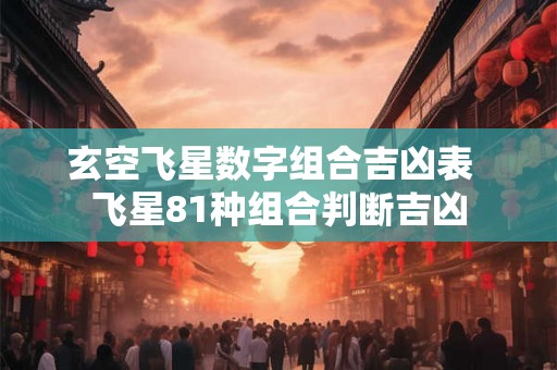 玄空飞星数字组合吉凶表 飞星81种组合判断吉凶 玄空飞星数字组合吉凶表 飞星81种组合判断吉凶