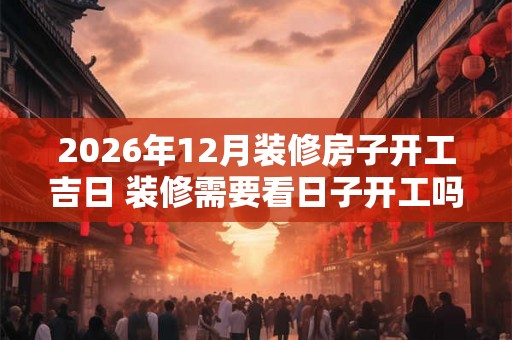 2026年12月装修房子开工吉日 装修需要看日子开工吗