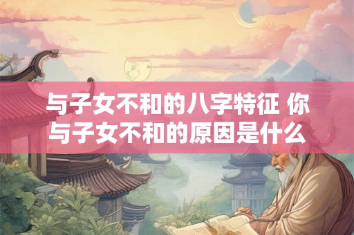 与子女不和的八字特征 你与子女不和的原因是什么