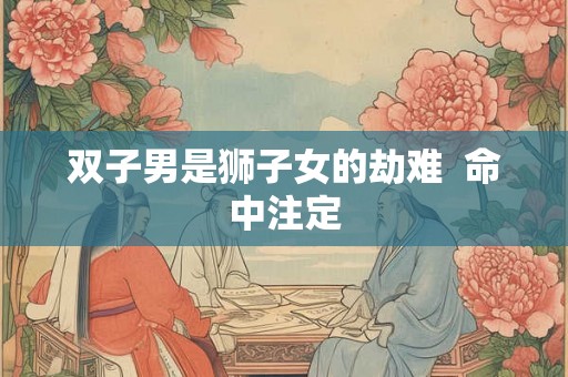 双子男是狮子女的劫难 命中注定 双子男是狮子女的劫难 命中注定