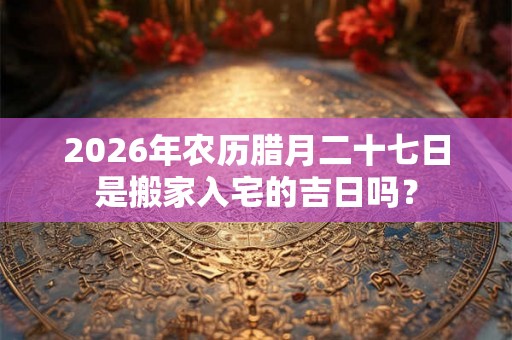 2026年农历腊月二十七日是搬家入宅的吉日吗? 2026年农历腊月二十七日是搬家入宅的吉日吗?