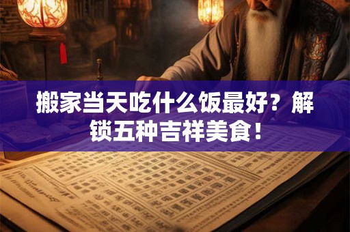 搬家当天吃什么饭最好？解锁五种吉祥美食！