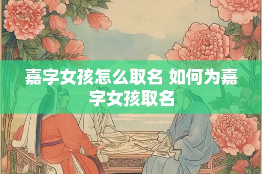 嘉字女孩怎么取名 如何为嘉字女孩取名 嘉字女孩怎么取名 如何为嘉字女孩取名