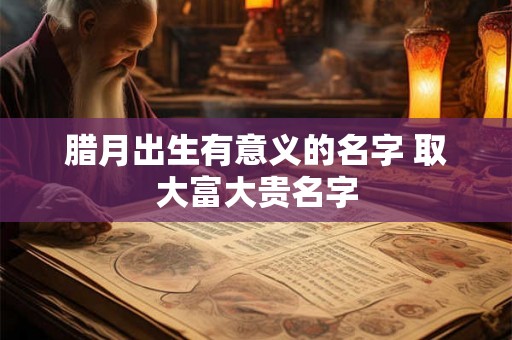 腊月出生有意义的名字 取大富大贵名字
