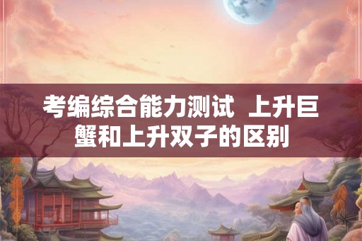 考编综合能力测试  上升巨蟹和上升双子的区别