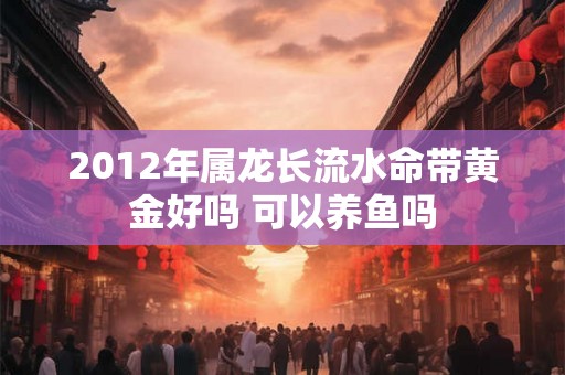 2012年属龙长流水命带黄金好吗 可以养鱼吗 2012年属龙长流水命带黄金好吗 可以养鱼吗