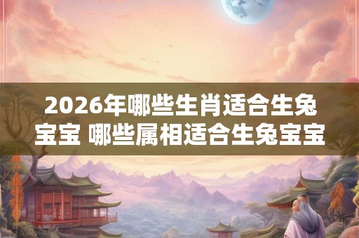 2026年哪些生肖适合生兔宝宝 哪些属相适合生兔宝宝2026年