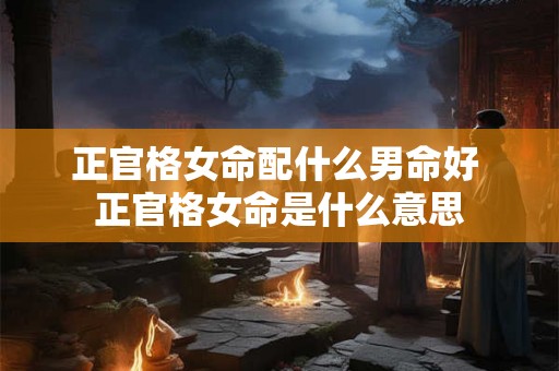 正官格女命配什么男命好 正官格女命是什么意思