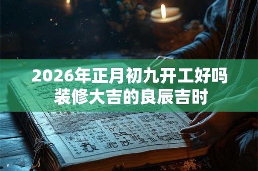 2026年正月初九开工好吗 装修大吉的良辰吉时 2026年正月初九开工好吗 装修大吉的良辰吉时