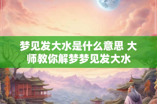 梦见发大水是什么意思 大师教你解梦梦见发大水