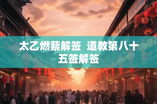 太乙燃藜解签  道教第八十五签解签