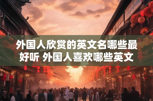 外国人欣赏的英文名哪些最好听 外国人喜欢哪些英文名