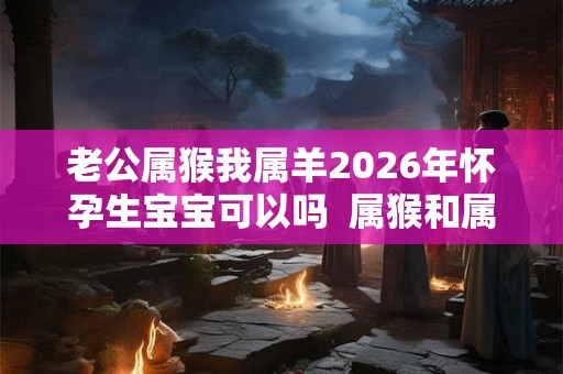 老公属猴我属羊2026年怀孕生宝宝可以吗 属猴和属羊相配吗 老公属猴我属羊2026年怀孕生宝宝可以吗 属猴和属羊相配吗