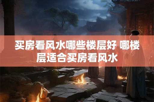 买房看风水哪些楼层好 哪楼层适合买房看风水