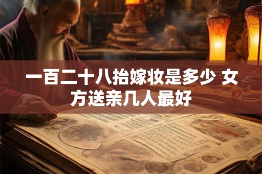 一百二十八抬嫁妆是多少 女方送亲几人最好