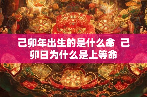 己卯年出生的是什么命  己卯日为什么是上等命