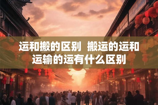 运和搬的区别  搬运的运和运输的运有什么区别