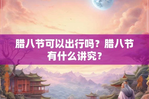 腊八节可以出行吗?腊八节有什么讲究? 腊八节可以出行吗?腊八节有什么讲究?