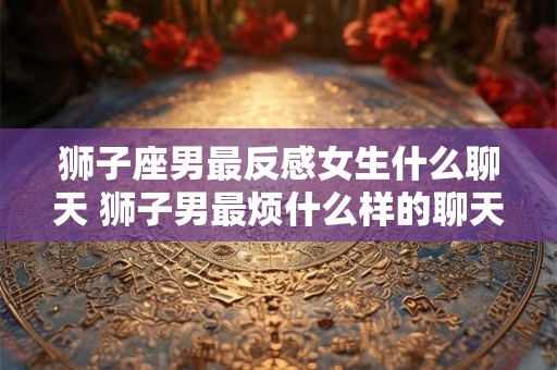 狮子座男最反感女生什么聊天 狮子男最烦什么样的聊天女生