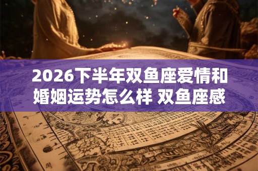 2026下半年双鱼座爱情和婚姻运势怎么样 双鱼座感情运势详解