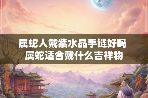 属蛇人戴紫水晶手链好吗 属蛇适合戴什么吉祥物 属蛇人戴紫水晶手链好吗 属蛇适合戴什么吉祥物