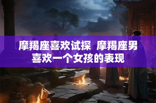 摩羯座喜欢试探  摩羯座男喜欢一个女孩的表现