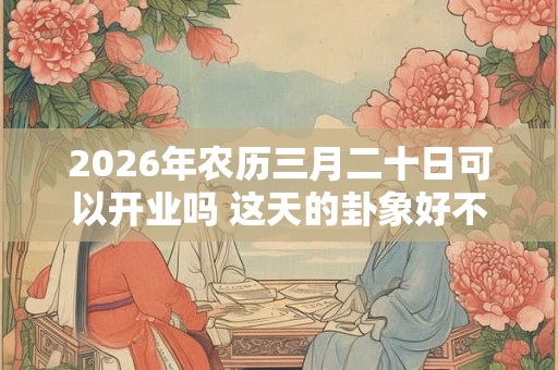 2026年农历三月二十日可以开业吗 这天的卦象好不好