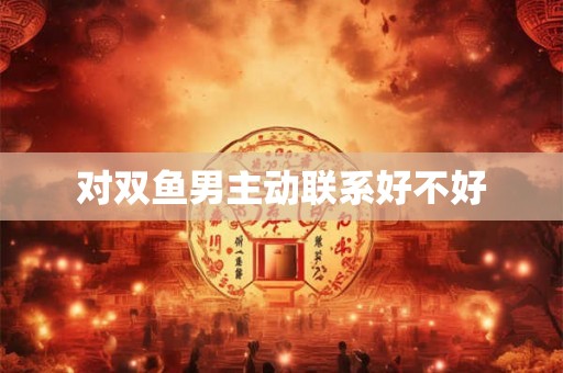 对双鱼男主动联系好不好